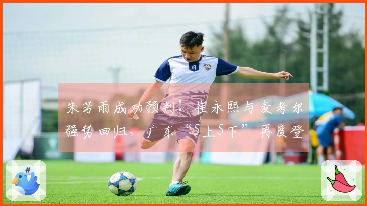 朱芳雨成功预判！崔永熙与麦考尔强势回归，广东“5上5下”再度登场