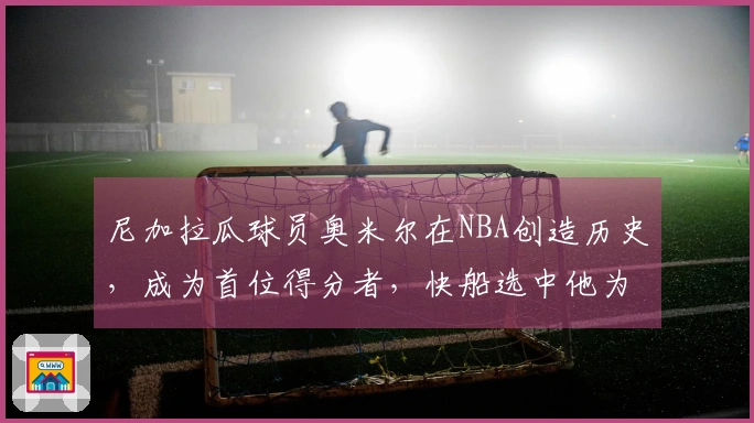 尼加拉瓜球员奥米尔在NBA创造历史，成为首位得分者，快船选中他为国争光