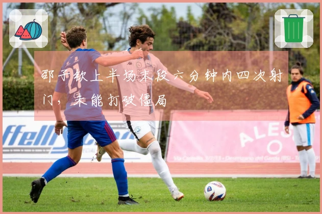 邵子钦上半场末段六分钟内四次射门，未能打破僵局