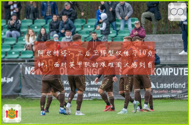 阿尔特塔：三后卫阵型仅练习10分钟，面对英甲队的艰难淘汰感到自豪