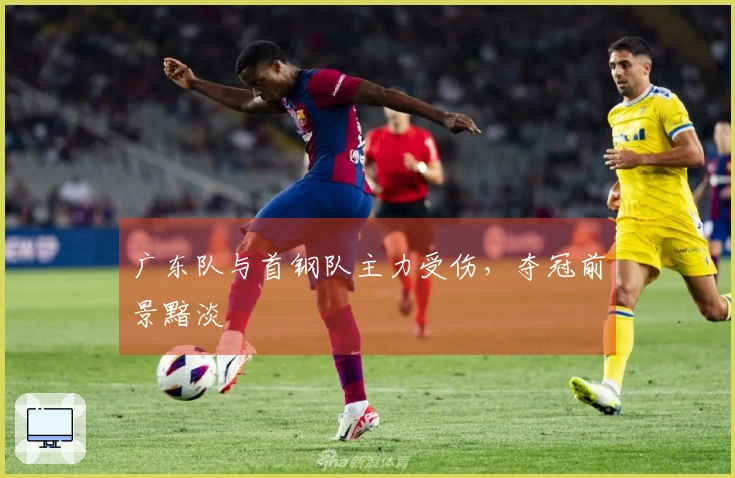 广东队与首钢队主力受伤，夺冠前景黯淡
