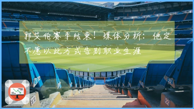 郭艾伦赛季结束！媒体分析：他定不愿以此方式告别职业生涯