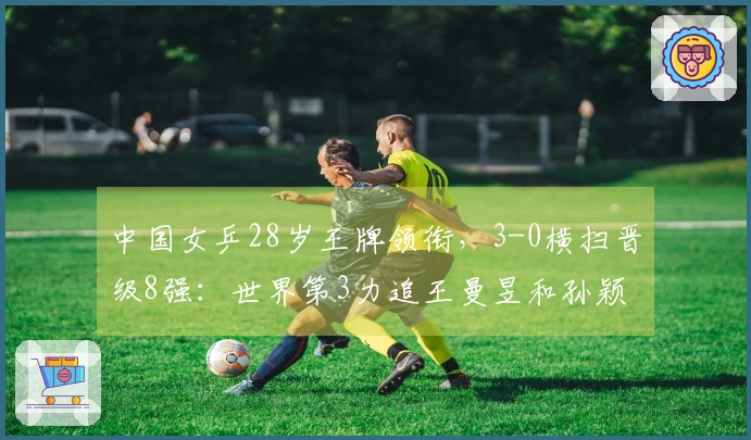 中国女乒28岁王牌领衔，3-0横扫晋级8强：世界第3力追王曼昱和孙颖莎