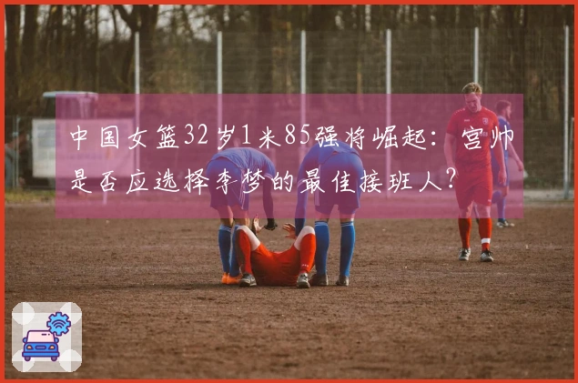 中国女篮32岁1米85强将崛起：宫帅是否应选择李梦的最佳接班人？
