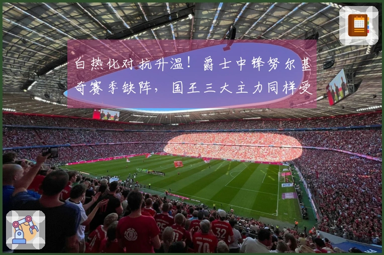 白热化对抗升温！爵士中锋努尔基奇赛季缺阵，国王三大主力同样受伤退赛