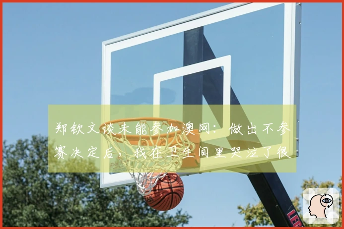 郑钦文谈未能参加澳网：做出不参赛决定后，我在卫生间里哭泣了很久