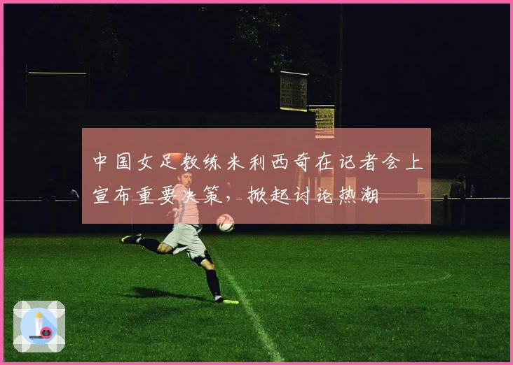 中国女足教练米利西奇在记者会上宣布重要决策,掀起讨论热潮