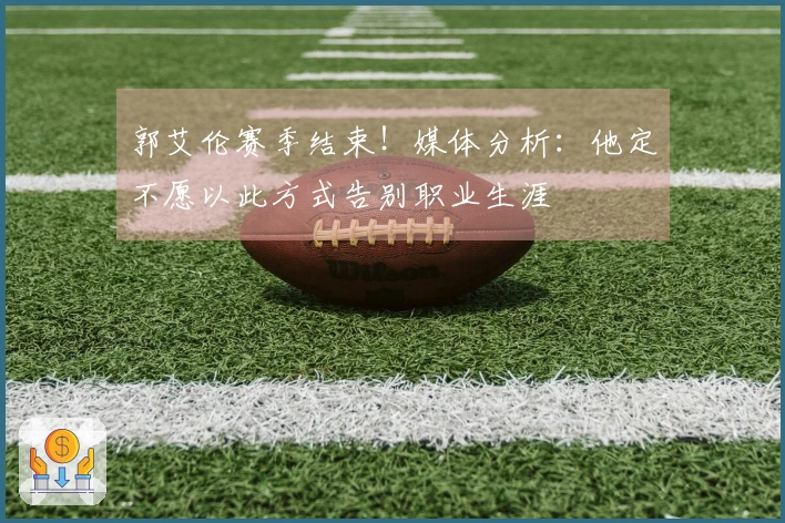 郭艾伦赛季结束！媒体分析：他定不愿以此方式告别职业生涯