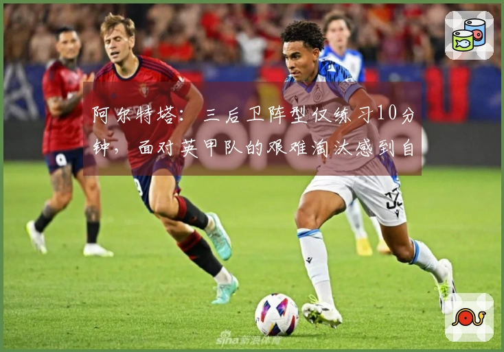 阿尔特塔：三后卫阵型仅练习10分钟，面对英甲队的艰难淘汰感到自豪