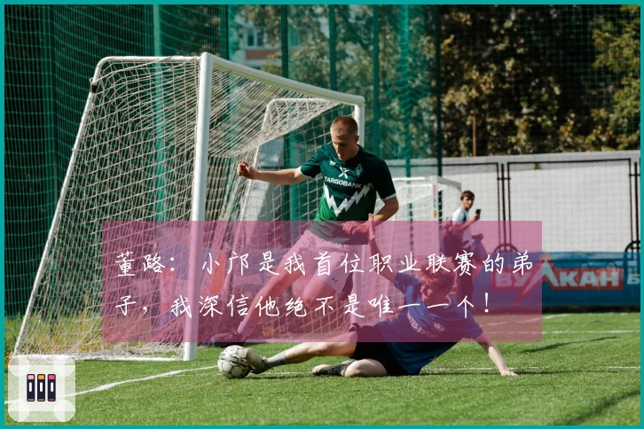 董路：小邝是我首位职业联赛的弟子，我深信他绝不是唯一一个！