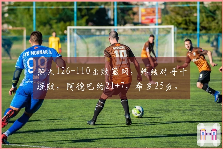 热火126-110击败篮网，终结对手十连败，阿德巴约21+7，希罗25分，波特贡献27+13