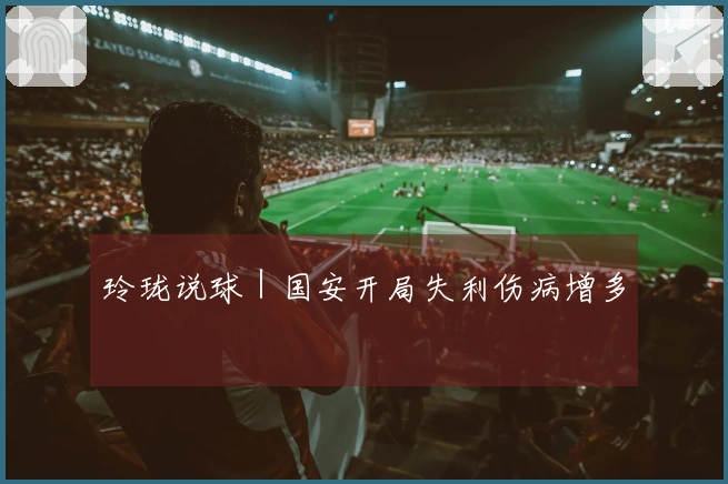 玲珑说球｜国安开局失利伤病增多
