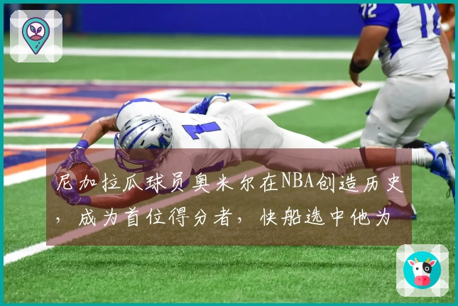 尼加拉瓜球员奥米尔在NBA创造历史，成为首位得分者，快船选中他为国争光