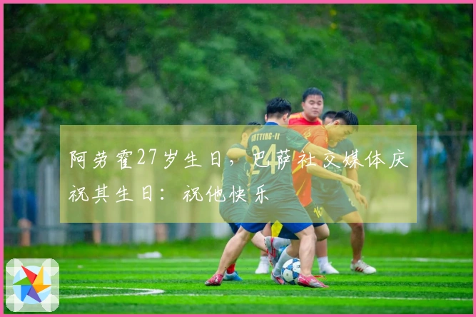 阿劳霍27岁生日，巴萨社交媒体庆祝其生日：祝他快乐