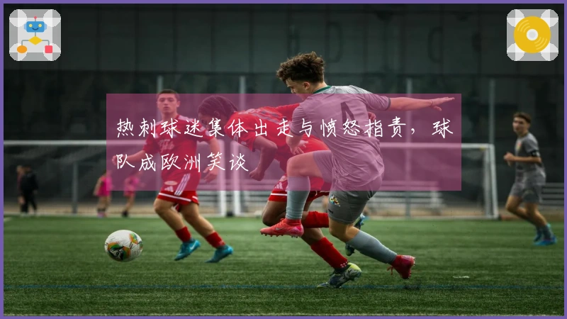 热刺球迷集体出走与愤怒指责，球队成欧洲笑谈