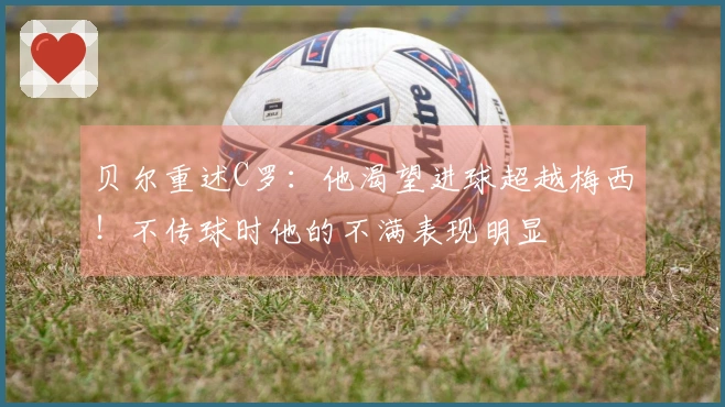贝尔重述C罗：他渴望进球超越梅西！不传球时他的不满表现明显