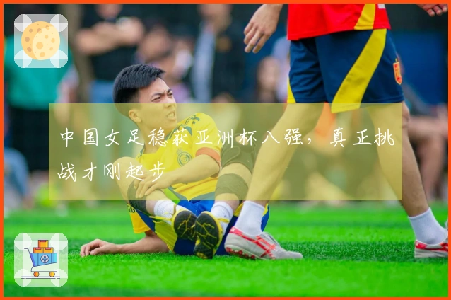 中国女足稳获亚洲杯八强，真正挑战才刚起步