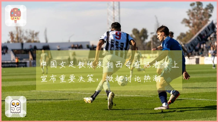 中国女足教练米利西奇在记者会上宣布重要决策，掀起讨论热潮